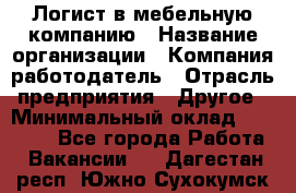 Логист в мебельную компанию › Название организации ­ Компания-работодатель › Отрасль предприятия ­ Другое › Минимальный оклад ­ 20 000 - Все города Работа » Вакансии   . Дагестан респ.,Южно-Сухокумск г.